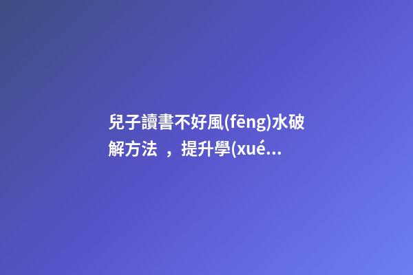 兒子讀書不好風(fēng)水破解方法，提升學(xué)業(yè)運勢的方法